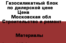 Газосиликатный блок по дилерской цене › Цена ­ 2 650 - Московская обл. Строительство и ремонт » Материалы   